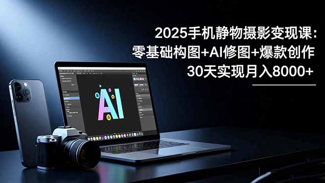 2025手机 静物摄影变现课：零基础构图+AI修图+爆款创作，30天实现月入8…-选优云网创