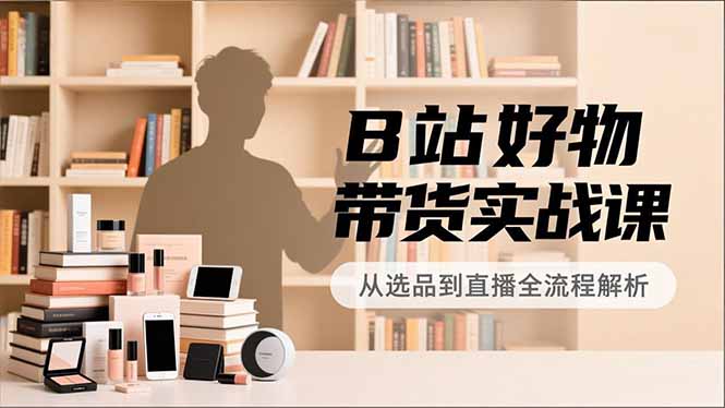 B站好物带货实战课，账号定位、选品拍摄、运营变现，全流程教学，实现UP主月入过万-选优云网创