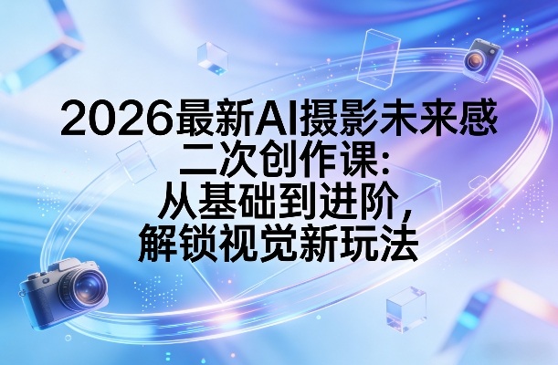 2026最新AI摄影未来感二次创作课：从基础到进阶，解锁视觉新玩法-选优云网创