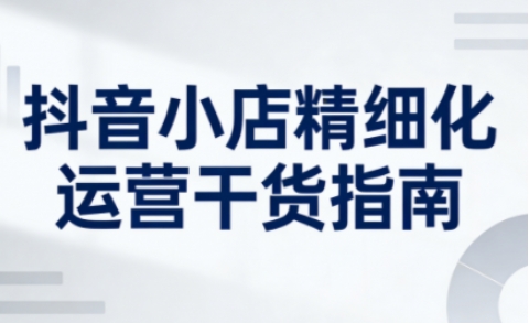 抖音小店精细化运营干货指南新版，助力商家系统提升店铺运营能力(更新)-选优云网创