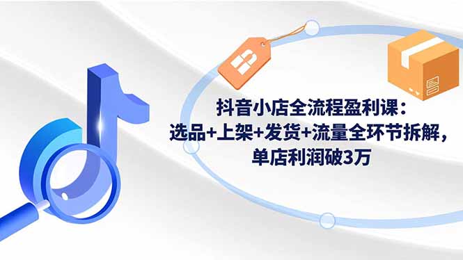 抖音小店全流程盈利课：选品+上架+发货+流量全环节拆解，单店利润破3万-选优云网创