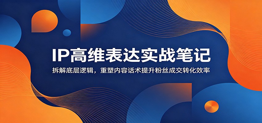 IP高维表达实战笔记：拆解底层逻辑，重塑内容话术提升粉丝成交转化效率-选优云网创