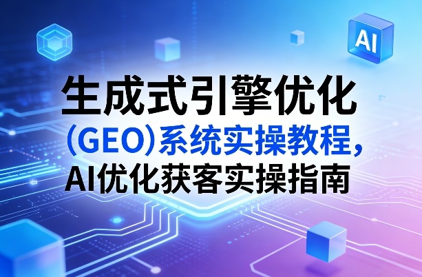 生成式引擎优化(GEO)系统实操教程，AI优化获客实操指南-选优云网创