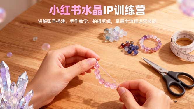 小红书水晶IP训练营，讲解账号搭建、手作教学、拍摄剪辑，全流程运营技能-选优云网创