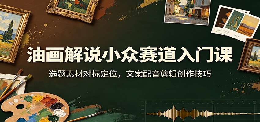 油画解说小众赛道入门课:选题素材对标定位,文案配音剪辑创作技巧-选优云网创