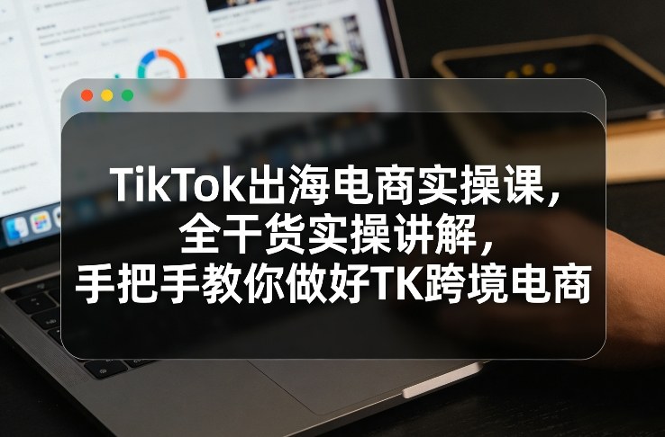 TikTok出海电商实操课，全干货实操讲解，手把手教你做好TK跨境电商-选优云网创