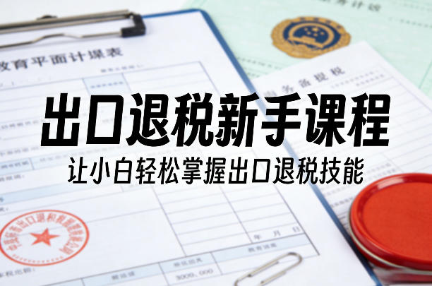出口退税新手课程，让小白轻松掌握出口退税技能-选优云网创