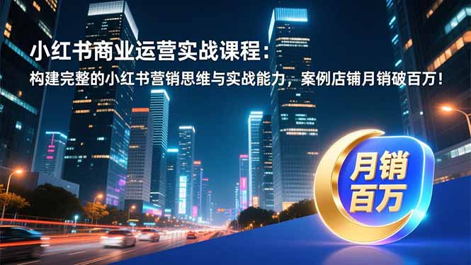 小红书商业运营实战课程：构建完整的小红书营销思维与实战能力，案例店铺月销破百万！-选优云网创