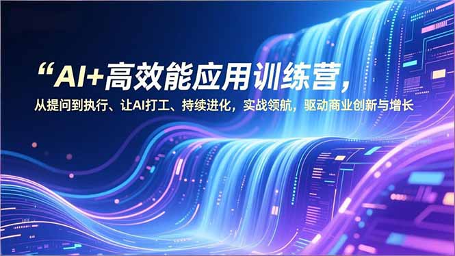 AI+高效能应用训练营，从提问到执行、让AI打工、持续进化，实战领航，驱动商业创新与增长-选优云网创