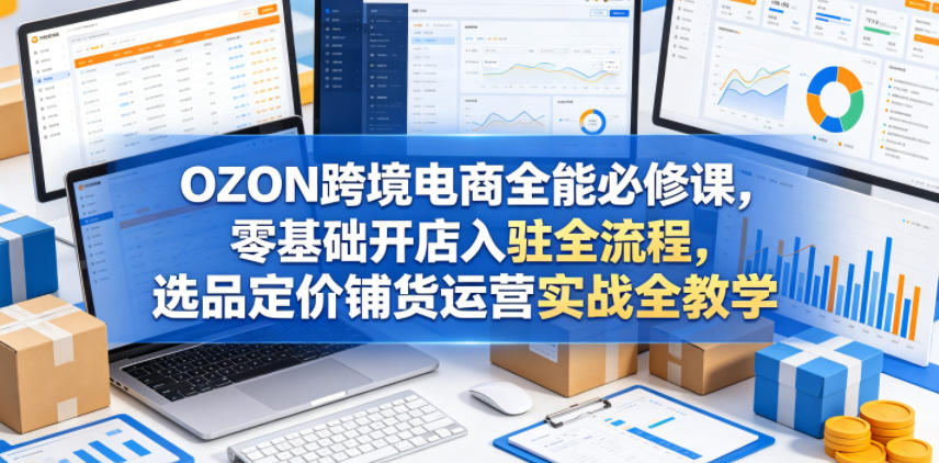 OZON跨境电商全能必修课，零基础开店入驻全流程，选品定价铺货运营实战全教学(更新0605)-选优云网创