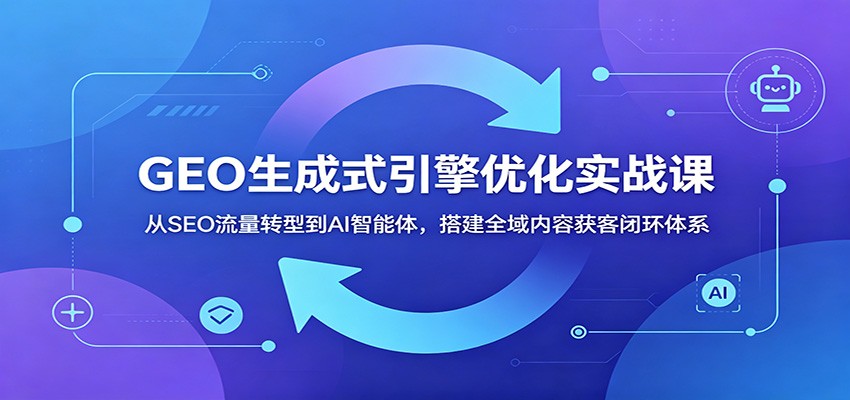 GEO生成式引擎优化实战课：从SEO流量转型到AI智能体，搭建全域内容获客闭环体系-选优云网创
